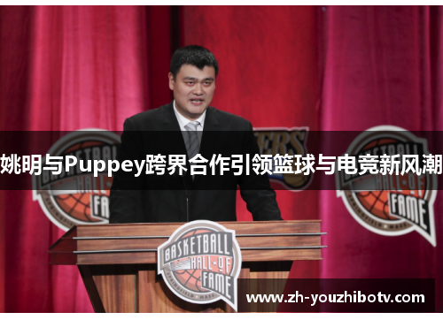 姚明与Puppey跨界合作引领篮球与电竞新风潮
